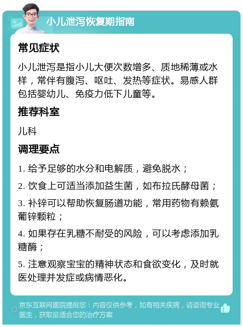 小儿泄泻恢复期指南 常见症状 小儿泄泻是指小儿大便次数增多、质地稀薄或水样，常伴有腹泻、呕吐、发热等症状。易感人群包括婴幼儿、免疫力低下儿童等。 推荐科室 儿科 调理要点 1. 给予足够的水分和电解质，避免脱水； 2. 饮食上可适当添加益生菌，如布拉氏酵母菌； 3. 补锌可以帮助恢复肠道功能，常用药物有赖氨葡锌颗粒； 4. 如果存在乳糖不耐受的风险，可以考虑添加乳糖酶； 5. 注意观察宝宝的精神状态和食欲变化，及时就医处理并发症或病情恶化。