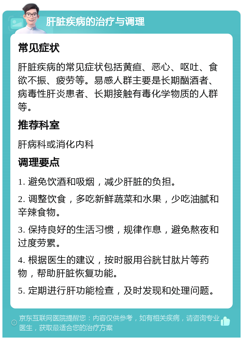 肝脏疾病的治疗与调理 常见症状 肝脏疾病的常见症状包括黄疸、恶心、呕吐、食欲不振、疲劳等。易感人群主要是长期酗酒者、病毒性肝炎患者、长期接触有毒化学物质的人群等。 推荐科室 肝病科或消化内科 调理要点 1. 避免饮酒和吸烟，减少肝脏的负担。 2. 调整饮食，多吃新鲜蔬菜和水果，少吃油腻和辛辣食物。 3. 保持良好的生活习惯，规律作息，避免熬夜和过度劳累。 4. 根据医生的建议，按时服用谷胱甘肽片等药物，帮助肝脏恢复功能。 5. 定期进行肝功能检查，及时发现和处理问题。