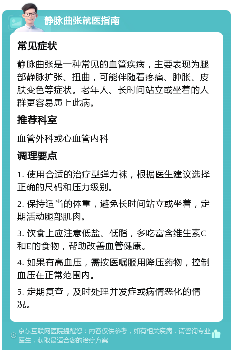 静脉曲张就医指南 常见症状 静脉曲张是一种常见的血管疾病，主要表现为腿部静脉扩张、扭曲，可能伴随着疼痛、肿胀、皮肤变色等症状。老年人、长时间站立或坐着的人群更容易患上此病。 推荐科室 血管外科或心血管内科 调理要点 1. 使用合适的治疗型弹力袜，根据医生建议选择正确的尺码和压力级别。 2. 保持适当的体重，避免长时间站立或坐着，定期活动腿部肌肉。 3. 饮食上应注意低盐、低脂，多吃富含维生素C和E的食物，帮助改善血管健康。 4. 如果有高血压，需按医嘱服用降压药物，控制血压在正常范围内。 5. 定期复查，及时处理并发症或病情恶化的情况。