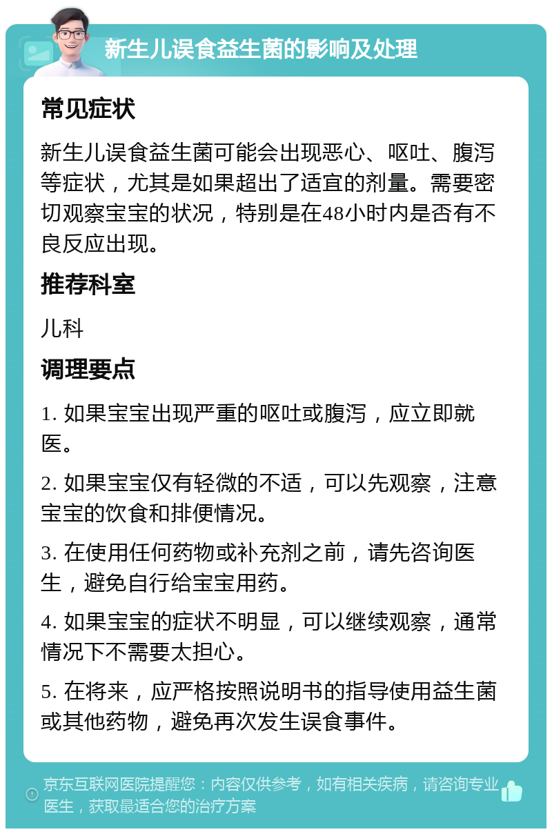 新生儿误食益生菌的影响及处理 常见症状 新生儿误食益生菌可能会出现恶心、呕吐、腹泻等症状，尤其是如果超出了适宜的剂量。需要密切观察宝宝的状况，特别是在48小时内是否有不良反应出现。 推荐科室 儿科 调理要点 1. 如果宝宝出现严重的呕吐或腹泻，应立即就医。 2. 如果宝宝仅有轻微的不适，可以先观察，注意宝宝的饮食和排便情况。 3. 在使用任何药物或补充剂之前，请先咨询医生，避免自行给宝宝用药。 4. 如果宝宝的症状不明显，可以继续观察，通常情况下不需要太担心。 5. 在将来，应严格按照说明书的指导使用益生菌或其他药物，避免再次发生误食事件。