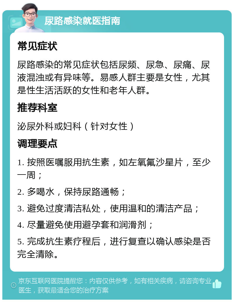 尿路感染就医指南 常见症状 尿路感染的常见症状包括尿频、尿急、尿痛、尿液混浊或有异味等。易感人群主要是女性，尤其是性生活活跃的女性和老年人群。 推荐科室 泌尿外科或妇科（针对女性） 调理要点 1. 按照医嘱服用抗生素，如左氧氟沙星片，至少一周； 2. 多喝水，保持尿路通畅； 3. 避免过度清洁私处，使用温和的清洁产品； 4. 尽量避免使用避孕套和润滑剂； 5. 完成抗生素疗程后，进行复查以确认感染是否完全清除。