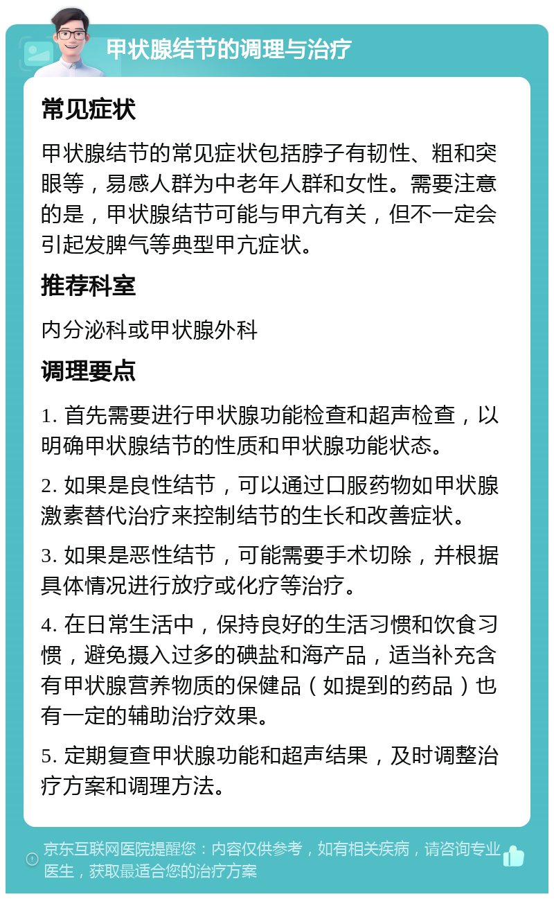 甲状腺结节的调理与治疗 常见症状 甲状腺结节的常见症状包括脖子有韧性、粗和突眼等，易感人群为中老年人群和女性。需要注意的是，甲状腺结节可能与甲亢有关，但不一定会引起发脾气等典型甲亢症状。 推荐科室 内分泌科或甲状腺外科 调理要点 1. 首先需要进行甲状腺功能检查和超声检查，以明确甲状腺结节的性质和甲状腺功能状态。 2. 如果是良性结节，可以通过口服药物如甲状腺激素替代治疗来控制结节的生长和改善症状。 3. 如果是恶性结节，可能需要手术切除，并根据具体情况进行放疗或化疗等治疗。 4. 在日常生活中，保持良好的生活习惯和饮食习惯，避免摄入过多的碘盐和海产品，适当补充含有甲状腺营养物质的保健品（如提到的药品）也有一定的辅助治疗效果。 5. 定期复查甲状腺功能和超声结果，及时调整治疗方案和调理方法。