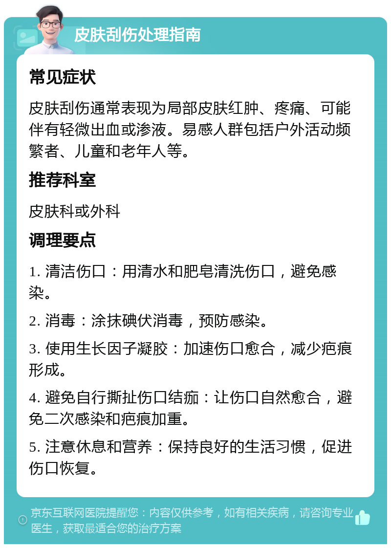 皮肤刮伤处理指南 常见症状 皮肤刮伤通常表现为局部皮肤红肿、疼痛、可能伴有轻微出血或渗液。易感人群包括户外活动频繁者、儿童和老年人等。 推荐科室 皮肤科或外科 调理要点 1. 清洁伤口：用清水和肥皂清洗伤口，避免感染。 2. 消毒：涂抹碘伏消毒，预防感染。 3. 使用生长因子凝胶：加速伤口愈合，减少疤痕形成。 4. 避免自行撕扯伤口结痂：让伤口自然愈合，避免二次感染和疤痕加重。 5. 注意休息和营养：保持良好的生活习惯，促进伤口恢复。