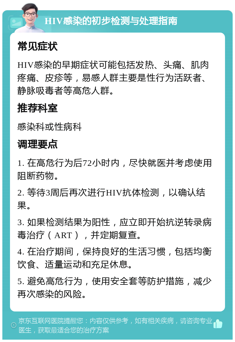 HIV感染的初步检测与处理指南 常见症状 HIV感染的早期症状可能包括发热、头痛、肌肉疼痛、皮疹等，易感人群主要是性行为活跃者、静脉吸毒者等高危人群。 推荐科室 感染科或性病科 调理要点 1. 在高危行为后72小时内，尽快就医并考虑使用阻断药物。 2. 等待3周后再次进行HIV抗体检测，以确认结果。 3. 如果检测结果为阳性，应立即开始抗逆转录病毒治疗（ART），并定期复查。 4. 在治疗期间，保持良好的生活习惯，包括均衡饮食、适量运动和充足休息。 5. 避免高危行为，使用安全套等防护措施，减少再次感染的风险。