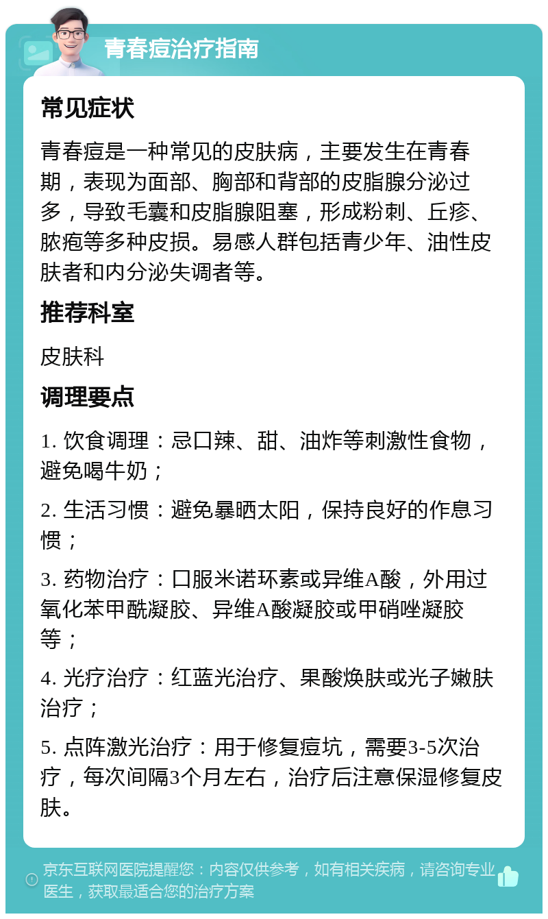 青春痘治疗指南 常见症状 青春痘是一种常见的皮肤病，主要发生在青春期，表现为面部、胸部和背部的皮脂腺分泌过多，导致毛囊和皮脂腺阻塞，形成粉刺、丘疹、脓疱等多种皮损。易感人群包括青少年、油性皮肤者和内分泌失调者等。 推荐科室 皮肤科 调理要点 1. 饮食调理：忌口辣、甜、油炸等刺激性食物，避免喝牛奶； 2. 生活习惯：避免暴晒太阳，保持良好的作息习惯； 3. 药物治疗：口服米诺环素或异维A酸，外用过氧化苯甲酰凝胶、异维A酸凝胶或甲硝唑凝胶等； 4. 光疗治疗：红蓝光治疗、果酸焕肤或光子嫩肤治疗； 5. 点阵激光治疗：用于修复痘坑，需要3-5次治疗，每次间隔3个月左右，治疗后注意保湿修复皮肤。