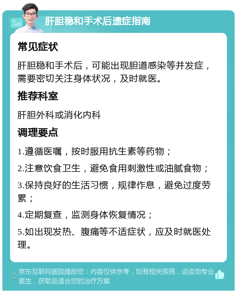 肝胆稳和手术后遗症指南 常见症状 肝胆稳和手术后，可能出现胆道感染等并发症，需要密切关注身体状况，及时就医。 推荐科室 肝胆外科或消化内科 调理要点 1.遵循医嘱，按时服用抗生素等药物； 2.注意饮食卫生，避免食用刺激性或油腻食物； 3.保持良好的生活习惯，规律作息，避免过度劳累； 4.定期复查，监测身体恢复情况； 5.如出现发热、腹痛等不适症状，应及时就医处理。