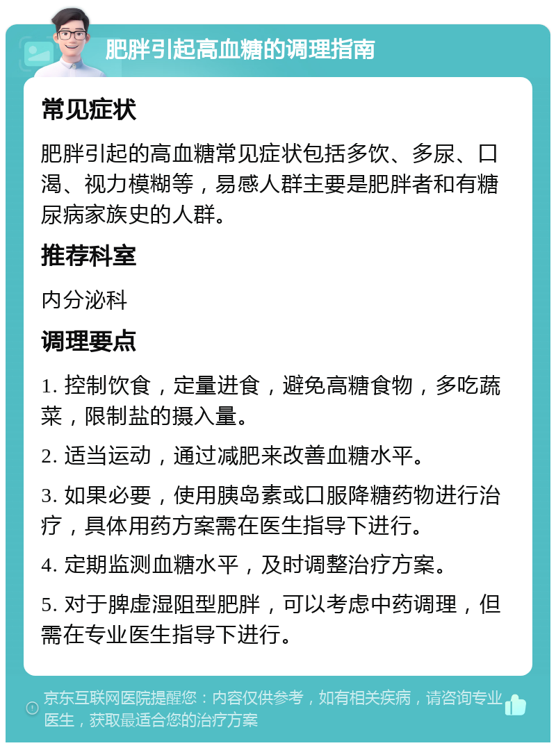 肥胖引起高血糖的调理指南 常见症状 肥胖引起的高血糖常见症状包括多饮、多尿、口渴、视力模糊等，易感人群主要是肥胖者和有糖尿病家族史的人群。 推荐科室 内分泌科 调理要点 1. 控制饮食，定量进食，避免高糖食物，多吃蔬菜，限制盐的摄入量。 2. 适当运动，通过减肥来改善血糖水平。 3. 如果必要，使用胰岛素或口服降糖药物进行治疗，具体用药方案需在医生指导下进行。 4. 定期监测血糖水平，及时调整治疗方案。 5. 对于脾虚湿阻型肥胖，可以考虑中药调理，但需在专业医生指导下进行。