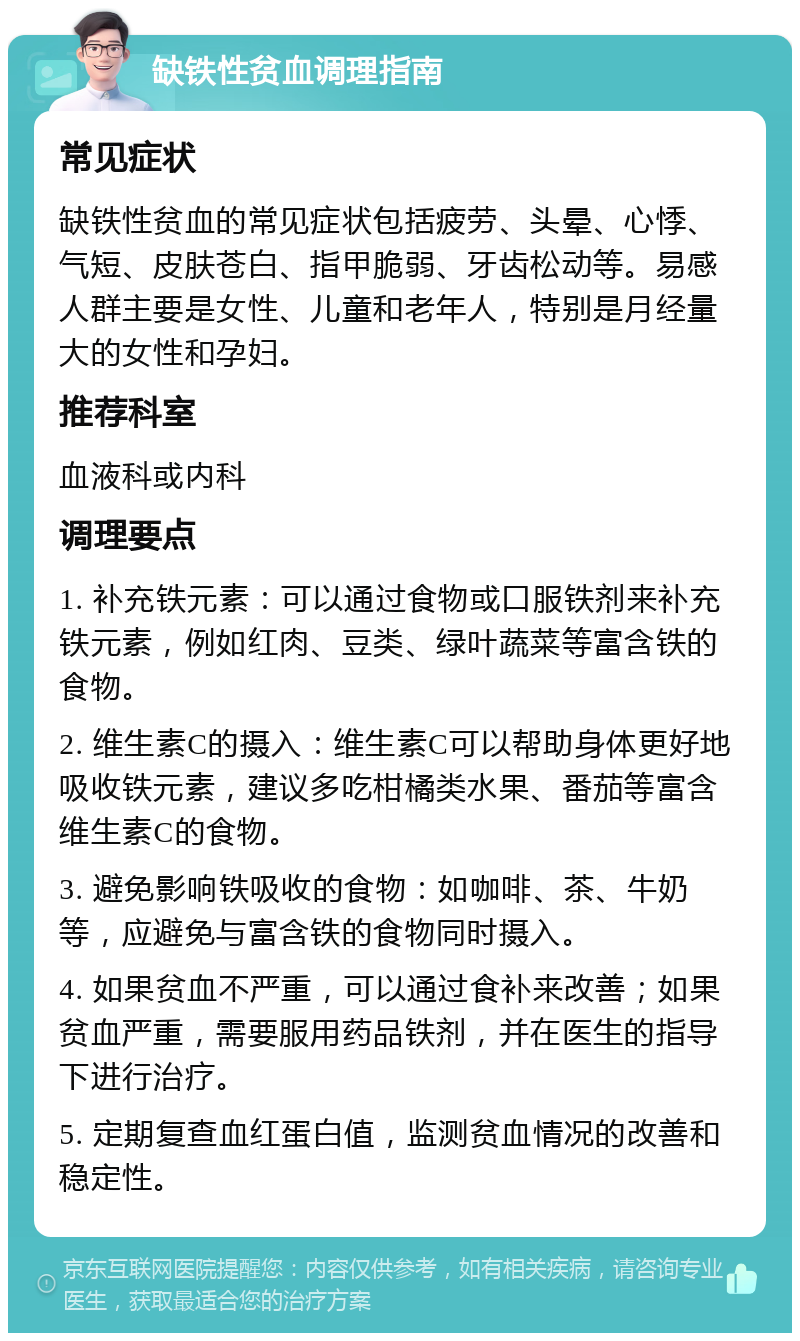 缺铁性贫血调理指南 常见症状 缺铁性贫血的常见症状包括疲劳、头晕、心悸、气短、皮肤苍白、指甲脆弱、牙齿松动等。易感人群主要是女性、儿童和老年人，特别是月经量大的女性和孕妇。 推荐科室 血液科或内科 调理要点 1. 补充铁元素：可以通过食物或口服铁剂来补充铁元素，例如红肉、豆类、绿叶蔬菜等富含铁的食物。 2. 维生素C的摄入：维生素C可以帮助身体更好地吸收铁元素，建议多吃柑橘类水果、番茄等富含维生素C的食物。 3. 避免影响铁吸收的食物：如咖啡、茶、牛奶等，应避免与富含铁的食物同时摄入。 4. 如果贫血不严重，可以通过食补来改善；如果贫血严重，需要服用药品铁剂，并在医生的指导下进行治疗。 5. 定期复查血红蛋白值，监测贫血情况的改善和稳定性。