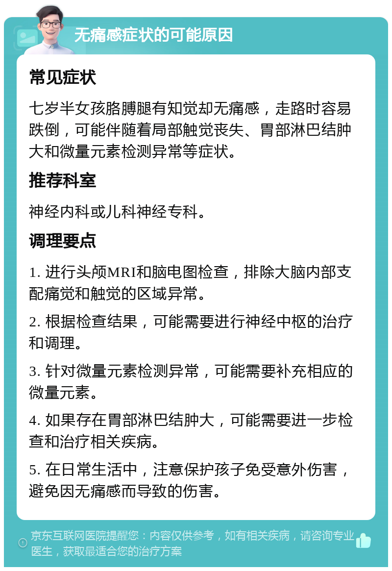 无痛感症状的可能原因 常见症状 七岁半女孩胳膊腿有知觉却无痛感，走路时容易跌倒，可能伴随着局部触觉丧失、胃部淋巴结肿大和微量元素检测异常等症状。 推荐科室 神经内科或儿科神经专科。 调理要点 1. 进行头颅MRI和脑电图检查，排除大脑内部支配痛觉和触觉的区域异常。 2. 根据检查结果，可能需要进行神经中枢的治疗和调理。 3. 针对微量元素检测异常，可能需要补充相应的微量元素。 4. 如果存在胃部淋巴结肿大，可能需要进一步检查和治疗相关疾病。 5. 在日常生活中，注意保护孩子免受意外伤害，避免因无痛感而导致的伤害。