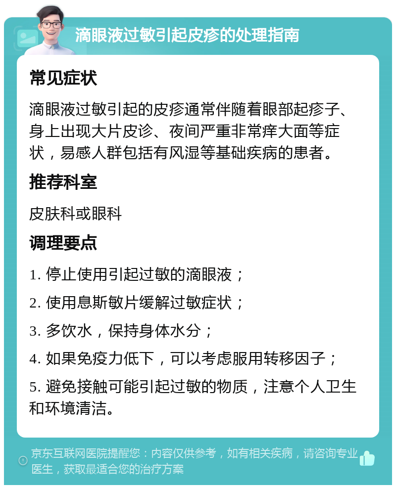 滴眼液过敏引起皮疹的处理指南 常见症状 滴眼液过敏引起的皮疹通常伴随着眼部起疹子、身上出现大片皮诊、夜间严重非常痒大面等症状，易感人群包括有风湿等基础疾病的患者。 推荐科室 皮肤科或眼科 调理要点 1. 停止使用引起过敏的滴眼液； 2. 使用息斯敏片缓解过敏症状； 3. 多饮水，保持身体水分； 4. 如果免疫力低下，可以考虑服用转移因子； 5. 避免接触可能引起过敏的物质，注意个人卫生和环境清洁。