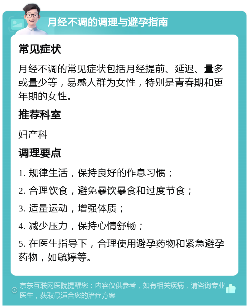 月经不调的调理与避孕指南 常见症状 月经不调的常见症状包括月经提前、延迟、量多或量少等，易感人群为女性，特别是青春期和更年期的女性。 推荐科室 妇产科 调理要点 1. 规律生活，保持良好的作息习惯； 2. 合理饮食，避免暴饮暴食和过度节食； 3. 适量运动，增强体质； 4. 减少压力，保持心情舒畅； 5. 在医生指导下，合理使用避孕药物和紧急避孕药物，如毓婷等。