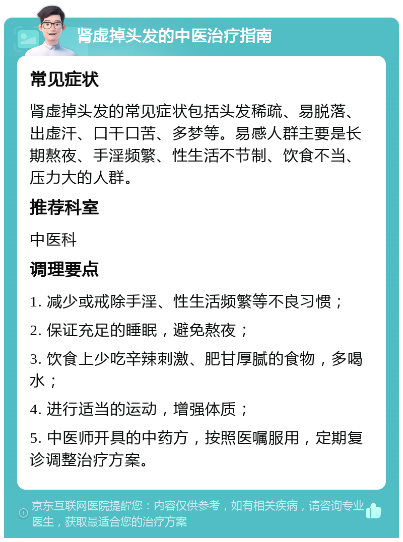 肾虚掉头发的中医治疗指南 常见症状 肾虚掉头发的常见症状包括头发稀疏、易脱落、出虚汗、口干口苦、多梦等。易感人群主要是长期熬夜、手淫频繁、性生活不节制、饮食不当、压力大的人群。 推荐科室 中医科 调理要点 1. 减少或戒除手淫、性生活频繁等不良习惯； 2. 保证充足的睡眠，避免熬夜； 3. 饮食上少吃辛辣刺激、肥甘厚腻的食物，多喝水； 4. 进行适当的运动，增强体质； 5. 中医师开具的中药方，按照医嘱服用，定期复诊调整治疗方案。