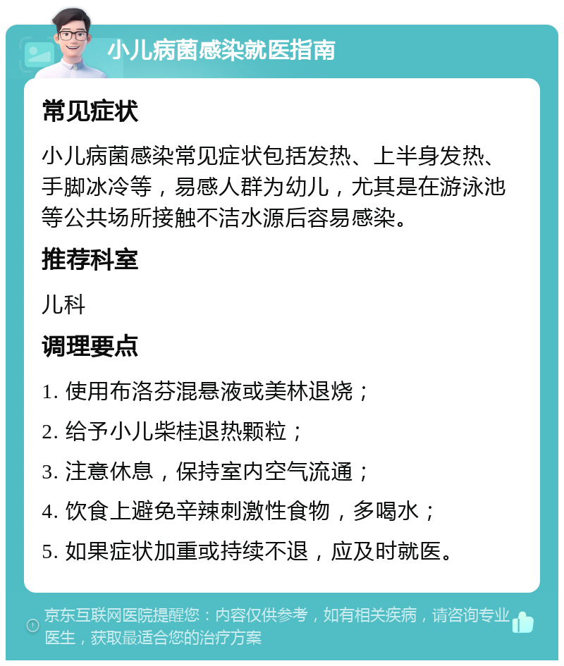 小儿病菌感染就医指南 常见症状 小儿病菌感染常见症状包括发热、上半身发热、手脚冰冷等，易感人群为幼儿，尤其是在游泳池等公共场所接触不洁水源后容易感染。 推荐科室 儿科 调理要点 1. 使用布洛芬混悬液或美林退烧； 2. 给予小儿柴桂退热颗粒； 3. 注意休息，保持室内空气流通； 4. 饮食上避免辛辣刺激性食物，多喝水； 5. 如果症状加重或持续不退，应及时就医。