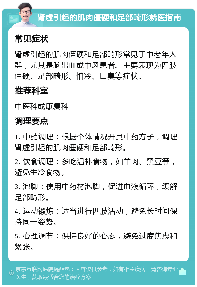 肾虚引起的肌肉僵硬和足部畸形就医指南 常见症状 肾虚引起的肌肉僵硬和足部畸形常见于中老年人群，尤其是脑出血或中风患者。主要表现为四肢僵硬、足部畸形、怕冷、口臭等症状。 推荐科室 中医科或康复科 调理要点 1. 中药调理：根据个体情况开具中药方子，调理肾虚引起的肌肉僵硬和足部畸形。 2. 饮食调理：多吃温补食物，如羊肉、黑豆等，避免生冷食物。 3. 泡脚：使用中药材泡脚，促进血液循环，缓解足部畸形。 4. 运动锻炼：适当进行四肢活动，避免长时间保持同一姿势。 5. 心理调节：保持良好的心态，避免过度焦虑和紧张。