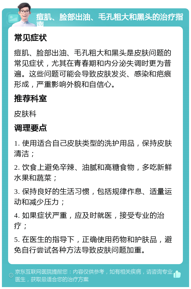 痘肌、脸部出油、毛孔粗大和黑头的治疗指南 常见症状 痘肌、脸部出油、毛孔粗大和黑头是皮肤问题的常见症状，尤其在青春期和内分泌失调时更为普遍。这些问题可能会导致皮肤发炎、感染和疤痕形成，严重影响外貌和自信心。 推荐科室 皮肤科 调理要点 1. 使用适合自己皮肤类型的洗护用品，保持皮肤清洁； 2. 饮食上避免辛辣、油腻和高糖食物，多吃新鲜水果和蔬菜； 3. 保持良好的生活习惯，包括规律作息、适量运动和减少压力； 4. 如果症状严重，应及时就医，接受专业的治疗； 5. 在医生的指导下，正确使用药物和护肤品，避免自行尝试各种方法导致皮肤问题加重。