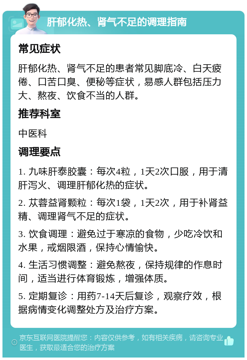 肝郁化热、肾气不足的调理指南 常见症状 肝郁化热、肾气不足的患者常见脚底冷、白天疲倦、口苦口臭、便秘等症状，易感人群包括压力大、熬夜、饮食不当的人群。 推荐科室 中医科 调理要点 1. 九味肝泰胶囊：每次4粒，1天2次口服，用于清肝泻火、调理肝郁化热的症状。 2. 苁蓉益肾颗粒：每次1袋，1天2次，用于补肾益精、调理肾气不足的症状。 3. 饮食调理：避免过于寒凉的食物，少吃冷饮和水果，戒烟限酒，保持心情愉快。 4. 生活习惯调整：避免熬夜，保持规律的作息时间，适当进行体育锻炼，增强体质。 5. 定期复诊：用药7-14天后复诊，观察疗效，根据病情变化调整处方及治疗方案。