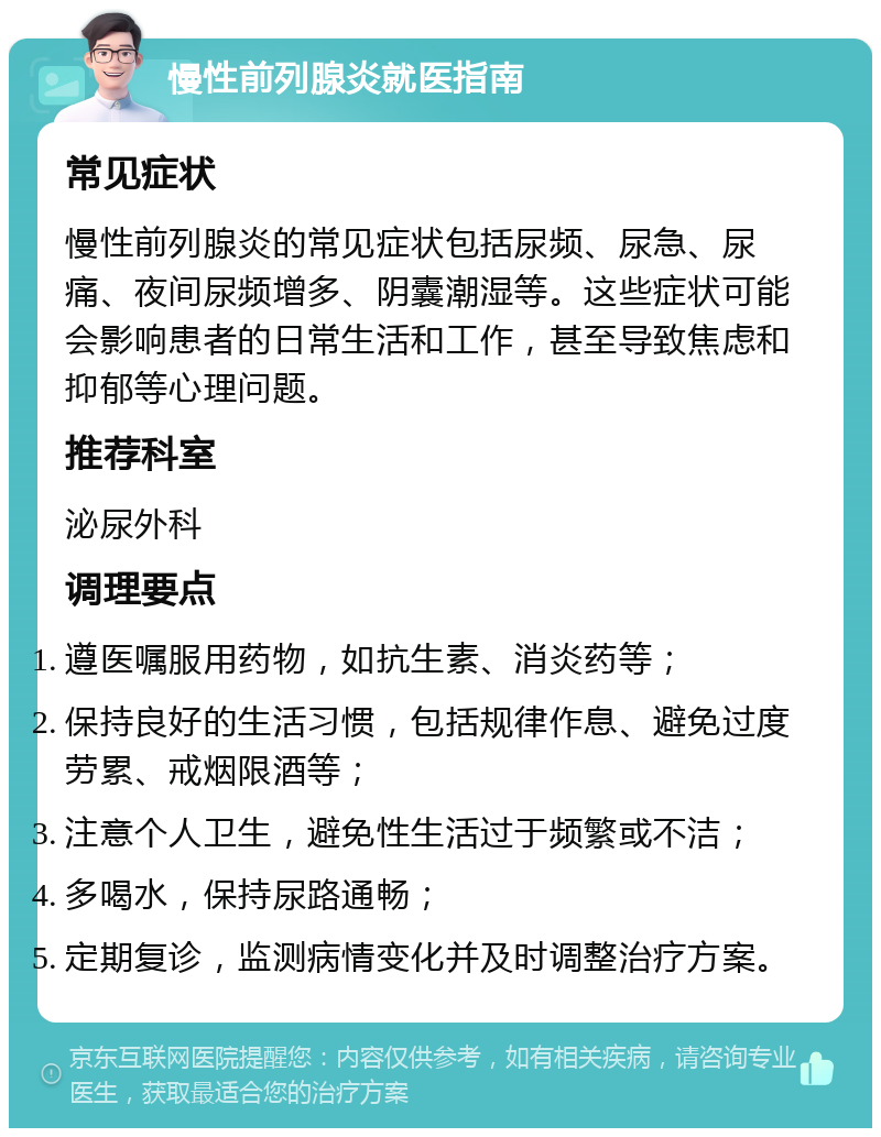 慢性前列腺炎就医指南 常见症状 慢性前列腺炎的常见症状包括尿频、尿急、尿痛、夜间尿频增多、阴囊潮湿等。这些症状可能会影响患者的日常生活和工作，甚至导致焦虑和抑郁等心理问题。 推荐科室 泌尿外科 调理要点 遵医嘱服用药物，如抗生素、消炎药等； 保持良好的生活习惯，包括规律作息、避免过度劳累、戒烟限酒等； 注意个人卫生，避免性生活过于频繁或不洁； 多喝水，保持尿路通畅； 定期复诊，监测病情变化并及时调整治疗方案。