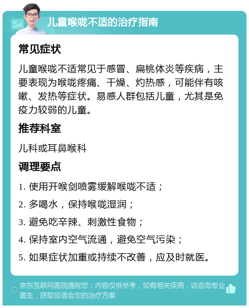 儿童喉咙不适的治疗指南 常见症状 儿童喉咙不适常见于感冒、扁桃体炎等疾病，主要表现为喉咙疼痛、干燥、灼热感，可能伴有咳嗽、发热等症状。易感人群包括儿童，尤其是免疫力较弱的儿童。 推荐科室 儿科或耳鼻喉科 调理要点 1. 使用开喉剑喷雾缓解喉咙不适； 2. 多喝水，保持喉咙湿润； 3. 避免吃辛辣、刺激性食物； 4. 保持室内空气流通，避免空气污染； 5. 如果症状加重或持续不改善，应及时就医。