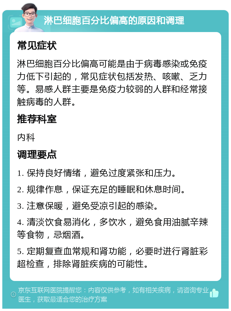 淋巴细胞百分比偏高的原因和调理 常见症状 淋巴细胞百分比偏高可能是由于病毒感染或免疫力低下引起的，常见症状包括发热、咳嗽、乏力等。易感人群主要是免疫力较弱的人群和经常接触病毒的人群。 推荐科室 内科 调理要点 1. 保持良好情绪，避免过度紧张和压力。 2. 规律作息，保证充足的睡眠和休息时间。 3. 注意保暖，避免受凉引起的感染。 4. 清淡饮食易消化，多饮水，避免食用油腻辛辣等食物，忌烟酒。 5. 定期复查血常规和肾功能，必要时进行肾脏彩超检查，排除肾脏疾病的可能性。