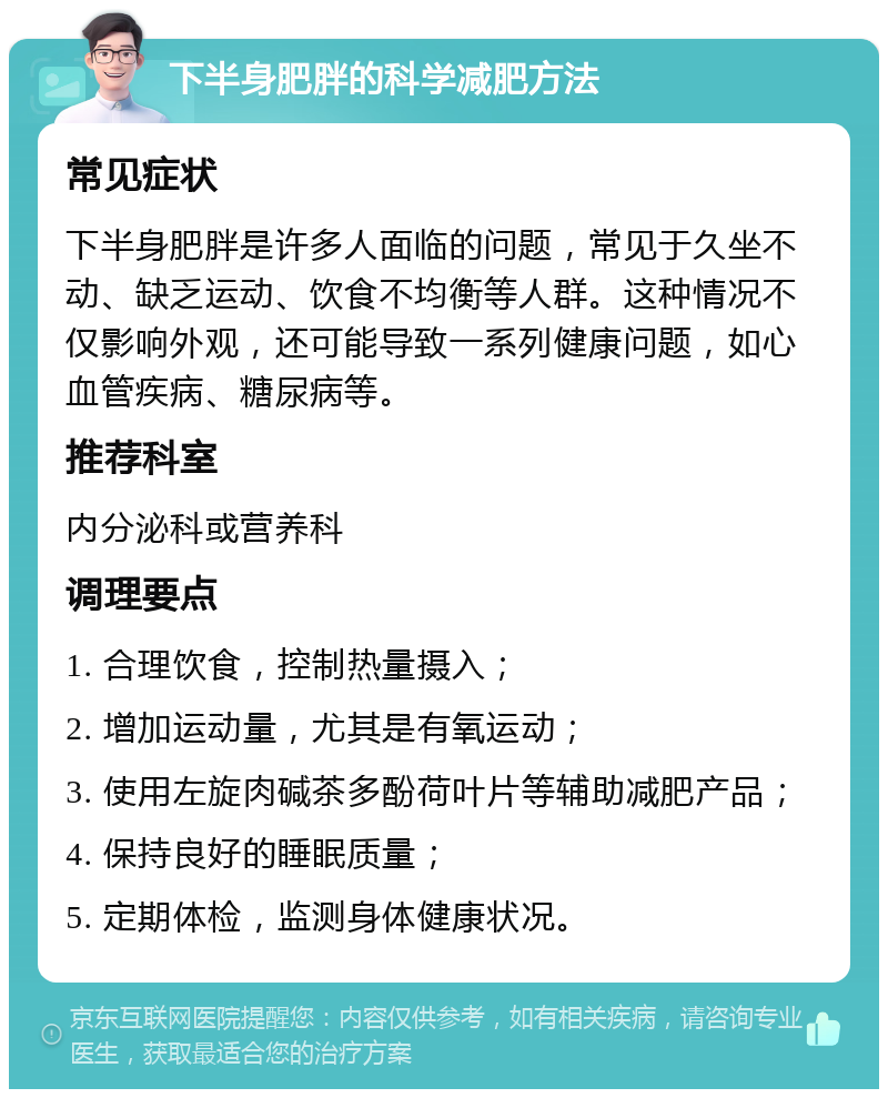 下半身肥胖的科学减肥方法 常见症状 下半身肥胖是许多人面临的问题，常见于久坐不动、缺乏运动、饮食不均衡等人群。这种情况不仅影响外观，还可能导致一系列健康问题，如心血管疾病、糖尿病等。 推荐科室 内分泌科或营养科 调理要点 1. 合理饮食，控制热量摄入； 2. 增加运动量，尤其是有氧运动； 3. 使用左旋肉碱茶多酚荷叶片等辅助减肥产品； 4. 保持良好的睡眠质量； 5. 定期体检，监测身体健康状况。