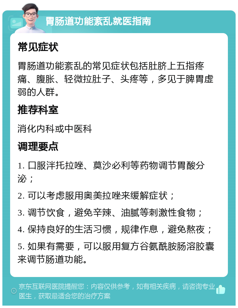 胃肠道功能紊乱就医指南 常见症状 胃肠道功能紊乱的常见症状包括肚脐上五指疼痛、腹胀、轻微拉肚子、头疼等，多见于脾胃虚弱的人群。 推荐科室 消化内科或中医科 调理要点 1. 口服泮托拉唑、莫沙必利等药物调节胃酸分泌； 2. 可以考虑服用奥美拉唑来缓解症状； 3. 调节饮食，避免辛辣、油腻等刺激性食物； 4. 保持良好的生活习惯，规律作息，避免熬夜； 5. 如果有需要，可以服用复方谷氨酰胺肠溶胶囊来调节肠道功能。