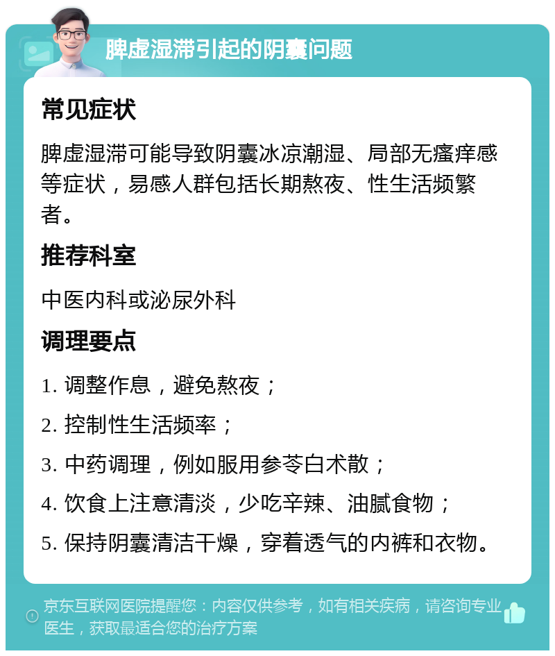 脾虚湿滞引起的阴囊问题 常见症状 脾虚湿滞可能导致阴囊冰凉潮湿、局部无瘙痒感等症状，易感人群包括长期熬夜、性生活频繁者。 推荐科室 中医内科或泌尿外科 调理要点 1. 调整作息，避免熬夜； 2. 控制性生活频率； 3. 中药调理，例如服用参苓白术散； 4. 饮食上注意清淡，少吃辛辣、油腻食物； 5. 保持阴囊清洁干燥，穿着透气的内裤和衣物。