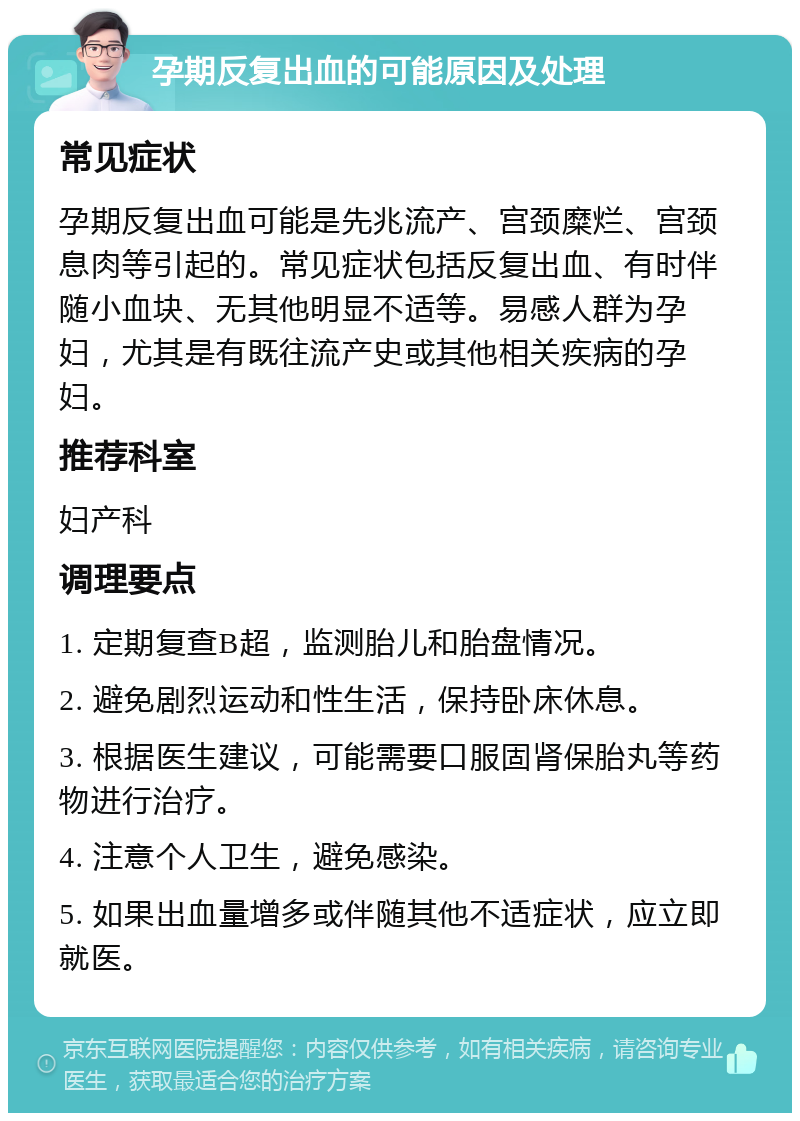 孕期反复出血的可能原因及处理 常见症状 孕期反复出血可能是先兆流产、宫颈糜烂、宫颈息肉等引起的。常见症状包括反复出血、有时伴随小血块、无其他明显不适等。易感人群为孕妇，尤其是有既往流产史或其他相关疾病的孕妇。 推荐科室 妇产科 调理要点 1. 定期复查B超，监测胎儿和胎盘情况。 2. 避免剧烈运动和性生活，保持卧床休息。 3. 根据医生建议，可能需要口服固肾保胎丸等药物进行治疗。 4. 注意个人卫生，避免感染。 5. 如果出血量增多或伴随其他不适症状，应立即就医。