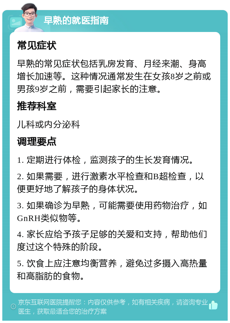 早熟的就医指南 常见症状 早熟的常见症状包括乳房发育、月经来潮、身高增长加速等。这种情况通常发生在女孩8岁之前或男孩9岁之前，需要引起家长的注意。 推荐科室 儿科或内分泌科 调理要点 1. 定期进行体检，监测孩子的生长发育情况。 2. 如果需要，进行激素水平检查和B超检查，以便更好地了解孩子的身体状况。 3. 如果确诊为早熟，可能需要使用药物治疗，如GnRH类似物等。 4. 家长应给予孩子足够的关爱和支持，帮助他们度过这个特殊的阶段。 5. 饮食上应注意均衡营养，避免过多摄入高热量和高脂肪的食物。