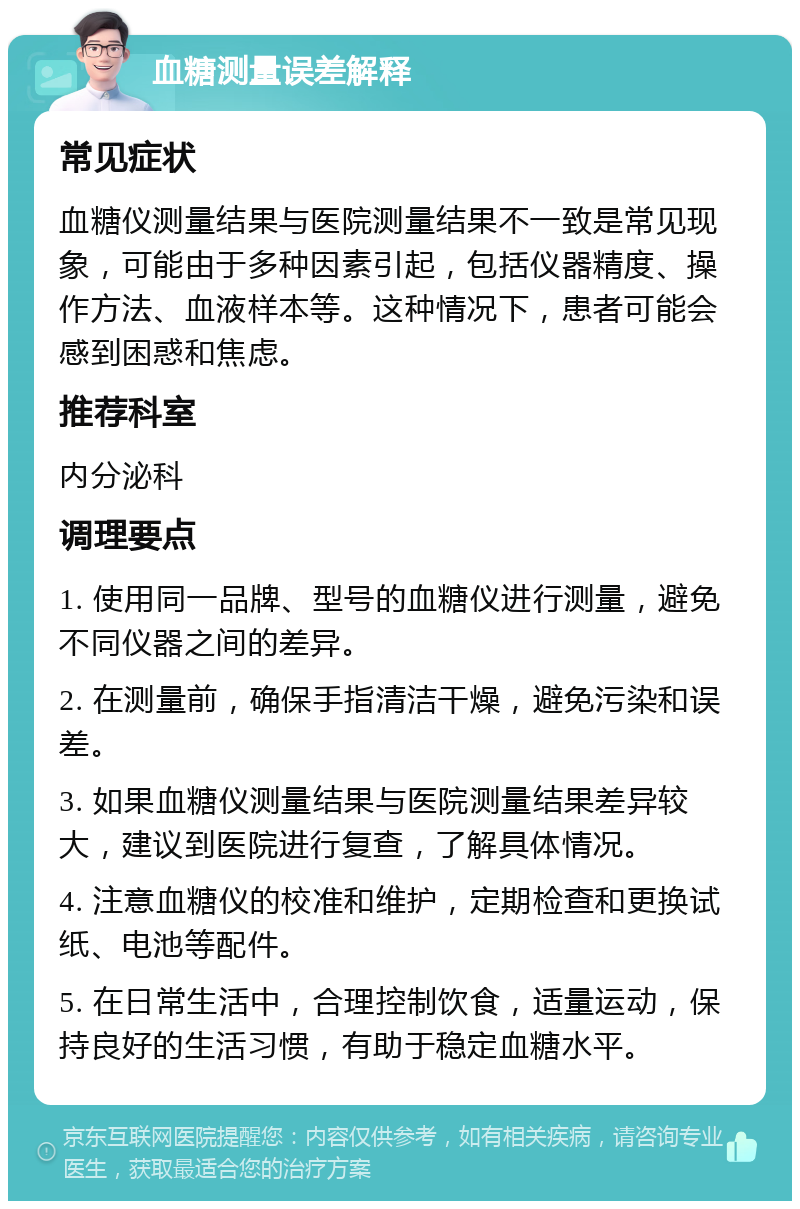 血糖测量误差解释 常见症状 血糖仪测量结果与医院测量结果不一致是常见现象，可能由于多种因素引起，包括仪器精度、操作方法、血液样本等。这种情况下，患者可能会感到困惑和焦虑。 推荐科室 内分泌科 调理要点 1. 使用同一品牌、型号的血糖仪进行测量，避免不同仪器之间的差异。 2. 在测量前，确保手指清洁干燥，避免污染和误差。 3. 如果血糖仪测量结果与医院测量结果差异较大，建议到医院进行复查，了解具体情况。 4. 注意血糖仪的校准和维护，定期检查和更换试纸、电池等配件。 5. 在日常生活中，合理控制饮食，适量运动，保持良好的生活习惯，有助于稳定血糖水平。