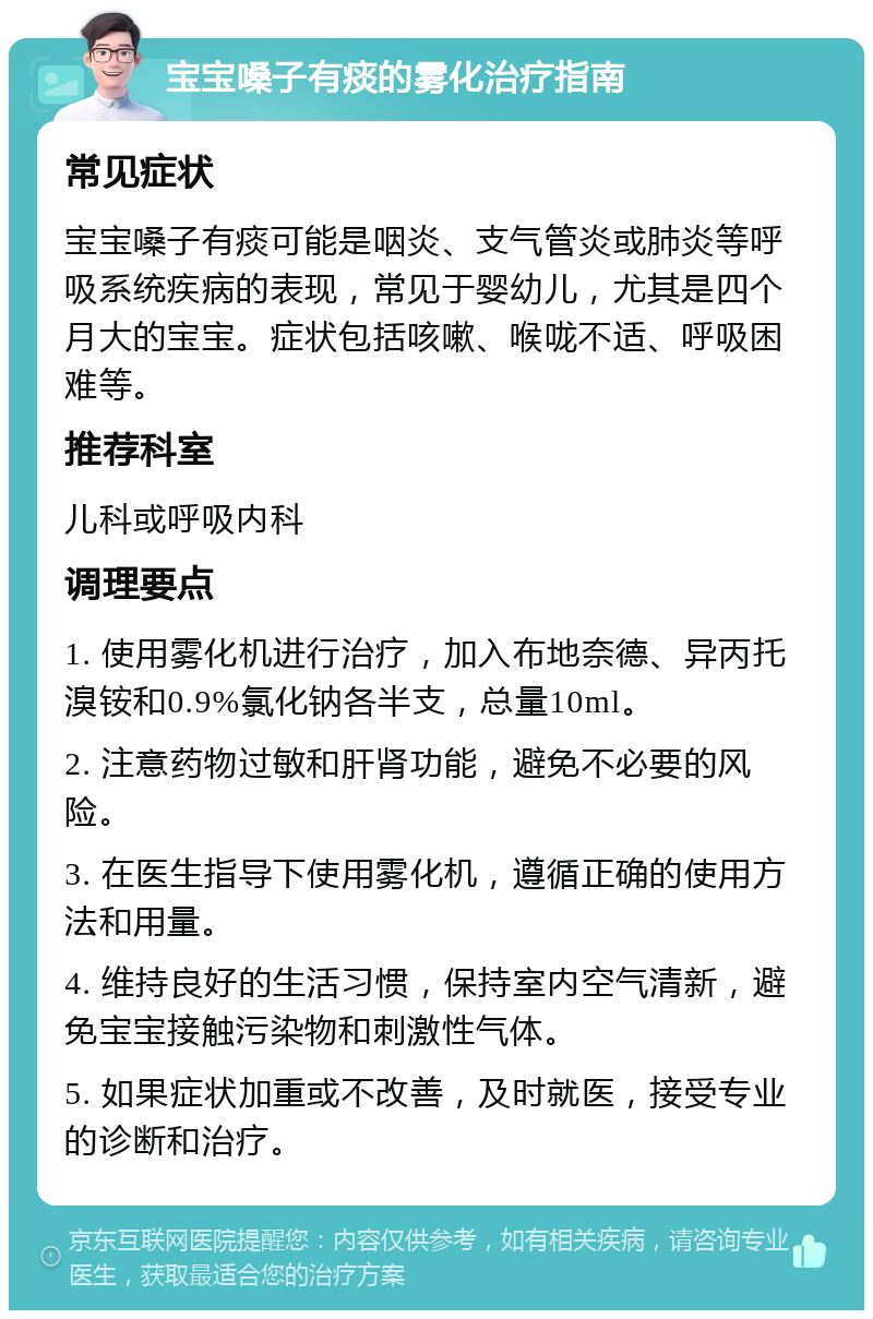 宝宝嗓子有痰的雾化治疗指南 常见症状 宝宝嗓子有痰可能是咽炎、支气管炎或肺炎等呼吸系统疾病的表现，常见于婴幼儿，尤其是四个月大的宝宝。症状包括咳嗽、喉咙不适、呼吸困难等。 推荐科室 儿科或呼吸内科 调理要点 1. 使用雾化机进行治疗，加入布地奈德、异丙托溴铵和0.9%氯化钠各半支，总量10ml。 2. 注意药物过敏和肝肾功能，避免不必要的风险。 3. 在医生指导下使用雾化机，遵循正确的使用方法和用量。 4. 维持良好的生活习惯，保持室内空气清新，避免宝宝接触污染物和刺激性气体。 5. 如果症状加重或不改善，及时就医，接受专业的诊断和治疗。