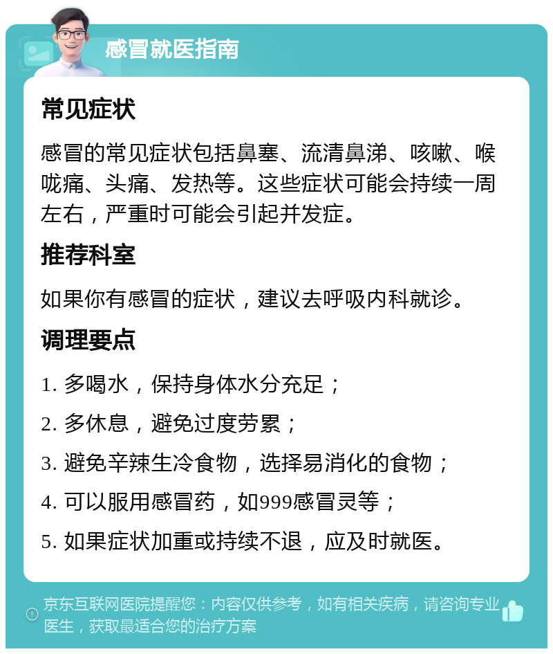 感冒就医指南 常见症状 感冒的常见症状包括鼻塞、流清鼻涕、咳嗽、喉咙痛、头痛、发热等。这些症状可能会持续一周左右，严重时可能会引起并发症。 推荐科室 如果你有感冒的症状，建议去呼吸内科就诊。 调理要点 1. 多喝水，保持身体水分充足； 2. 多休息，避免过度劳累； 3. 避免辛辣生冷食物，选择易消化的食物； 4. 可以服用感冒药，如999感冒灵等； 5. 如果症状加重或持续不退，应及时就医。