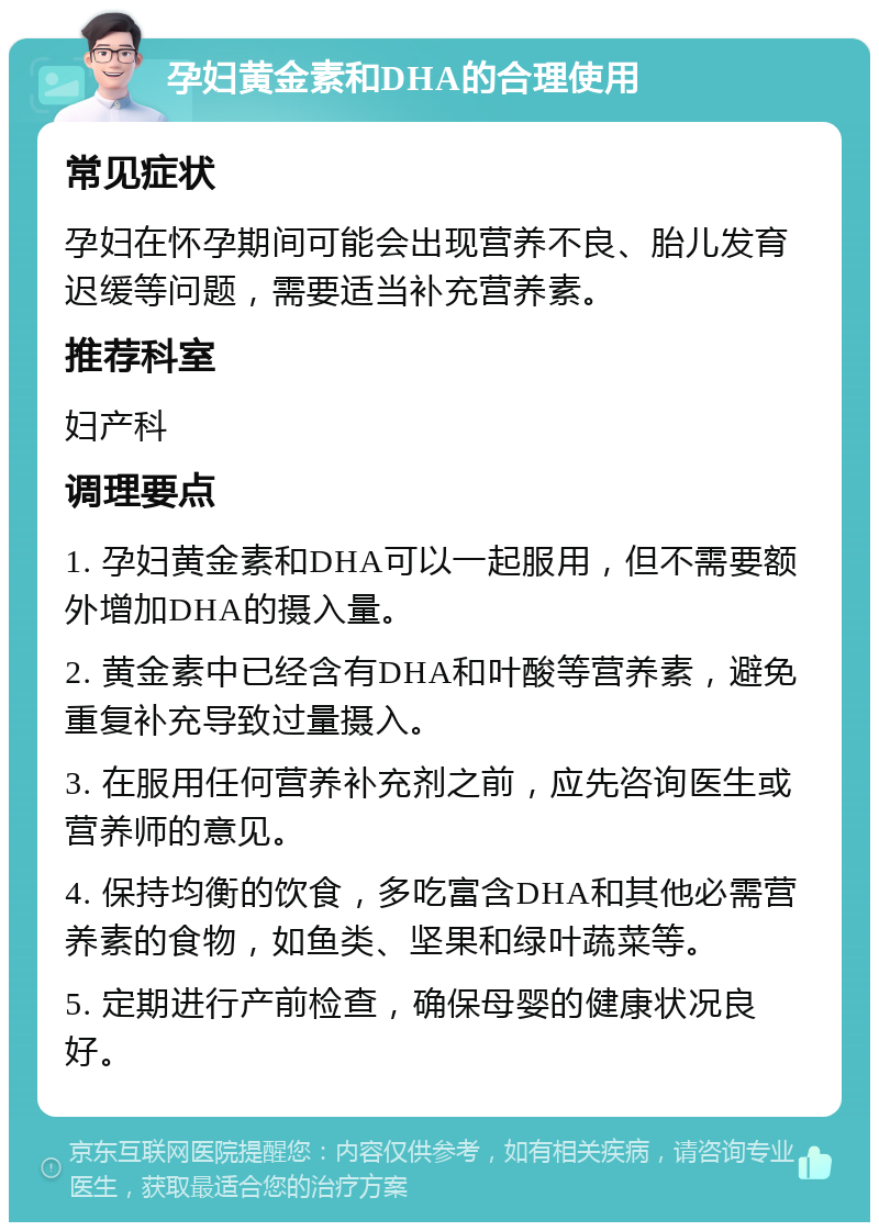 孕妇黄金素和DHA的合理使用 常见症状 孕妇在怀孕期间可能会出现营养不良、胎儿发育迟缓等问题，需要适当补充营养素。 推荐科室 妇产科 调理要点 1. 孕妇黄金素和DHA可以一起服用，但不需要额外增加DHA的摄入量。 2. 黄金素中已经含有DHA和叶酸等营养素，避免重复补充导致过量摄入。 3. 在服用任何营养补充剂之前，应先咨询医生或营养师的意见。 4. 保持均衡的饮食，多吃富含DHA和其他必需营养素的食物，如鱼类、坚果和绿叶蔬菜等。 5. 定期进行产前检查，确保母婴的健康状况良好。