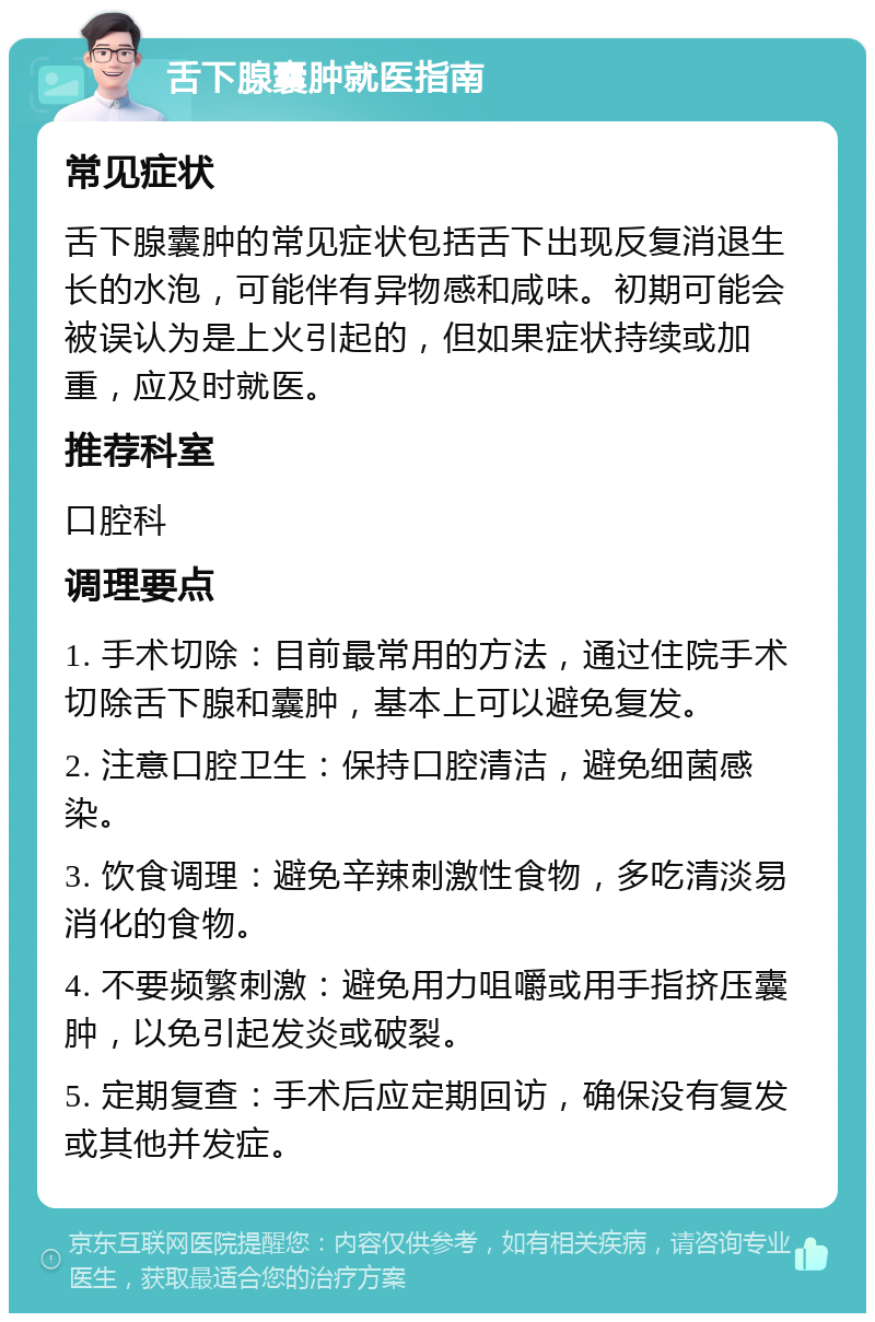 舌下腺囊肿就医指南 常见症状 舌下腺囊肿的常见症状包括舌下出现反复消退生长的水泡，可能伴有异物感和咸味。初期可能会被误认为是上火引起的，但如果症状持续或加重，应及时就医。 推荐科室 口腔科 调理要点 1. 手术切除：目前最常用的方法，通过住院手术切除舌下腺和囊肿，基本上可以避免复发。 2. 注意口腔卫生：保持口腔清洁，避免细菌感染。 3. 饮食调理：避免辛辣刺激性食物，多吃清淡易消化的食物。 4. 不要频繁刺激：避免用力咀嚼或用手指挤压囊肿，以免引起发炎或破裂。 5. 定期复查：手术后应定期回访，确保没有复发或其他并发症。