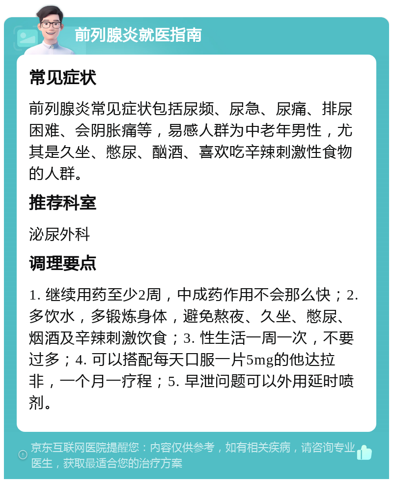 前列腺炎就医指南 常见症状 前列腺炎常见症状包括尿频、尿急、尿痛、排尿困难、会阴胀痛等，易感人群为中老年男性，尤其是久坐、憋尿、酗酒、喜欢吃辛辣刺激性食物的人群。 推荐科室 泌尿外科 调理要点 1. 继续用药至少2周，中成药作用不会那么快；2. 多饮水，多锻炼身体，避免熬夜、久坐、憋尿、烟酒及辛辣刺激饮食；3. 性生活一周一次，不要过多；4. 可以搭配每天口服一片5mg的他达拉非，一个月一疗程；5. 早泄问题可以外用延时喷剂。