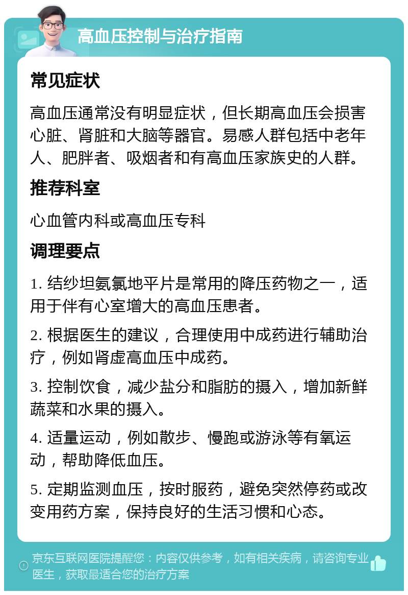 高血压控制与治疗指南 常见症状 高血压通常没有明显症状，但长期高血压会损害心脏、肾脏和大脑等器官。易感人群包括中老年人、肥胖者、吸烟者和有高血压家族史的人群。 推荐科室 心血管内科或高血压专科 调理要点 1. 结纱坦氨氯地平片是常用的降压药物之一，适用于伴有心室增大的高血压患者。 2. 根据医生的建议，合理使用中成药进行辅助治疗，例如肾虚高血压中成药。 3. 控制饮食，减少盐分和脂肪的摄入，增加新鲜蔬菜和水果的摄入。 4. 适量运动，例如散步、慢跑或游泳等有氧运动，帮助降低血压。 5. 定期监测血压，按时服药，避免突然停药或改变用药方案，保持良好的生活习惯和心态。