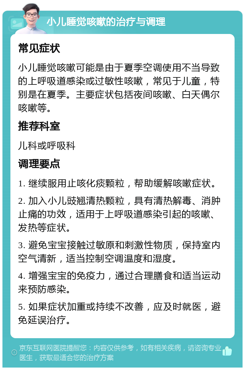 小儿睡觉咳嗽的治疗与调理 常见症状 小儿睡觉咳嗽可能是由于夏季空调使用不当导致的上呼吸道感染或过敏性咳嗽，常见于儿童，特别是在夏季。主要症状包括夜间咳嗽、白天偶尔咳嗽等。 推荐科室 儿科或呼吸科 调理要点 1. 继续服用止咳化痰颗粒，帮助缓解咳嗽症状。 2. 加入小儿豉翘清热颗粒，具有清热解毒、消肿止痛的功效，适用于上呼吸道感染引起的咳嗽、发热等症状。 3. 避免宝宝接触过敏原和刺激性物质，保持室内空气清新，适当控制空调温度和湿度。 4. 增强宝宝的免疫力，通过合理膳食和适当运动来预防感染。 5. 如果症状加重或持续不改善，应及时就医，避免延误治疗。