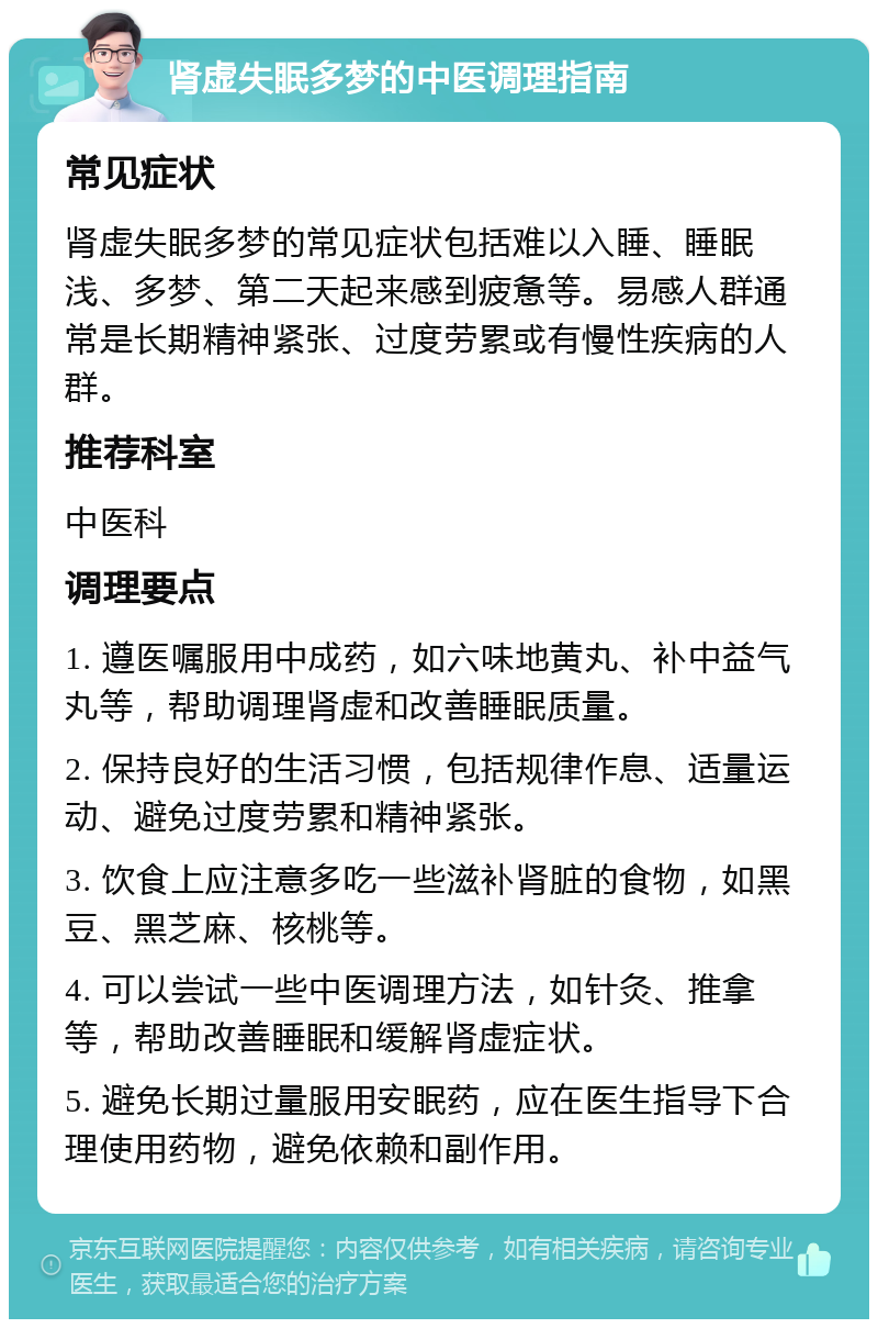 肾虚失眠多梦的中医调理指南 常见症状 肾虚失眠多梦的常见症状包括难以入睡、睡眠浅、多梦、第二天起来感到疲惫等。易感人群通常是长期精神紧张、过度劳累或有慢性疾病的人群。 推荐科室 中医科 调理要点 1. 遵医嘱服用中成药，如六味地黄丸、补中益气丸等，帮助调理肾虚和改善睡眠质量。 2. 保持良好的生活习惯，包括规律作息、适量运动、避免过度劳累和精神紧张。 3. 饮食上应注意多吃一些滋补肾脏的食物，如黑豆、黑芝麻、核桃等。 4. 可以尝试一些中医调理方法，如针灸、推拿等，帮助改善睡眠和缓解肾虚症状。 5. 避免长期过量服用安眠药，应在医生指导下合理使用药物，避免依赖和副作用。