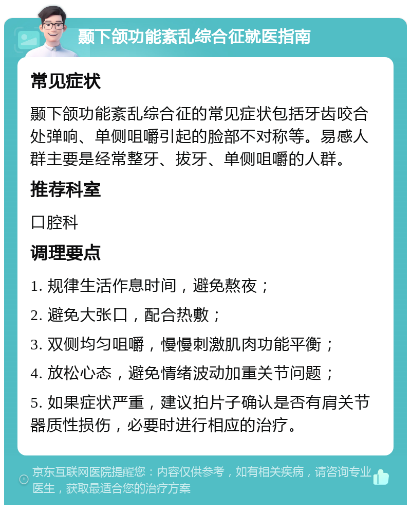 颞下颌功能紊乱综合征就医指南 常见症状 颞下颌功能紊乱综合征的常见症状包括牙齿咬合处弹响、单侧咀嚼引起的脸部不对称等。易感人群主要是经常整牙、拔牙、单侧咀嚼的人群。 推荐科室 口腔科 调理要点 1. 规律生活作息时间，避免熬夜； 2. 避免大张口，配合热敷； 3. 双侧均匀咀嚼，慢慢刺激肌肉功能平衡； 4. 放松心态，避免情绪波动加重关节问题； 5. 如果症状严重，建议拍片子确认是否有肩关节器质性损伤，必要时进行相应的治疗。