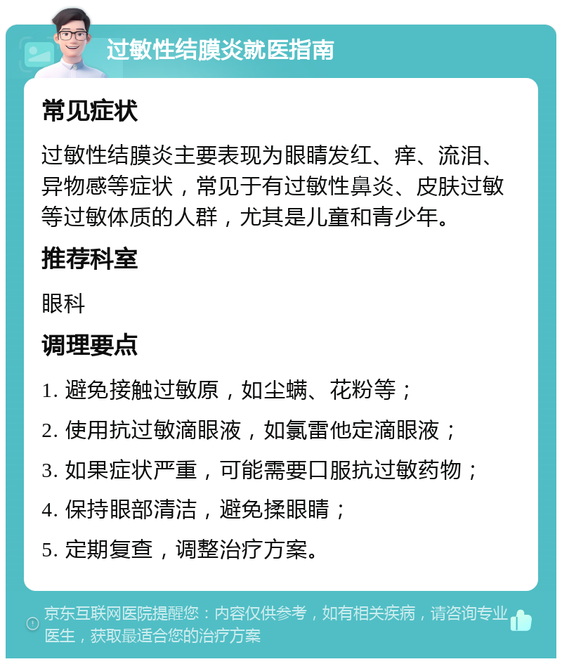 过敏性结膜炎就医指南 常见症状 过敏性结膜炎主要表现为眼睛发红、痒、流泪、异物感等症状，常见于有过敏性鼻炎、皮肤过敏等过敏体质的人群，尤其是儿童和青少年。 推荐科室 眼科 调理要点 1. 避免接触过敏原，如尘螨、花粉等； 2. 使用抗过敏滴眼液，如氯雷他定滴眼液； 3. 如果症状严重，可能需要口服抗过敏药物； 4. 保持眼部清洁，避免揉眼睛； 5. 定期复查，调整治疗方案。