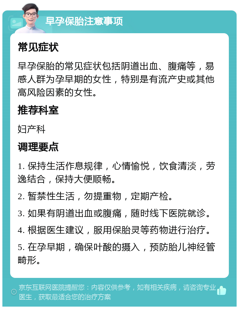 早孕保胎注意事项 常见症状 早孕保胎的常见症状包括阴道出血、腹痛等，易感人群为孕早期的女性，特别是有流产史或其他高风险因素的女性。 推荐科室 妇产科 调理要点 1. 保持生活作息规律，心情愉悦，饮食清淡，劳逸结合，保持大便顺畅。 2. 暂禁性生活，勿提重物，定期产检。 3. 如果有阴道出血或腹痛，随时线下医院就诊。 4. 根据医生建议，服用保胎灵等药物进行治疗。 5. 在孕早期，确保叶酸的摄入，预防胎儿神经管畸形。