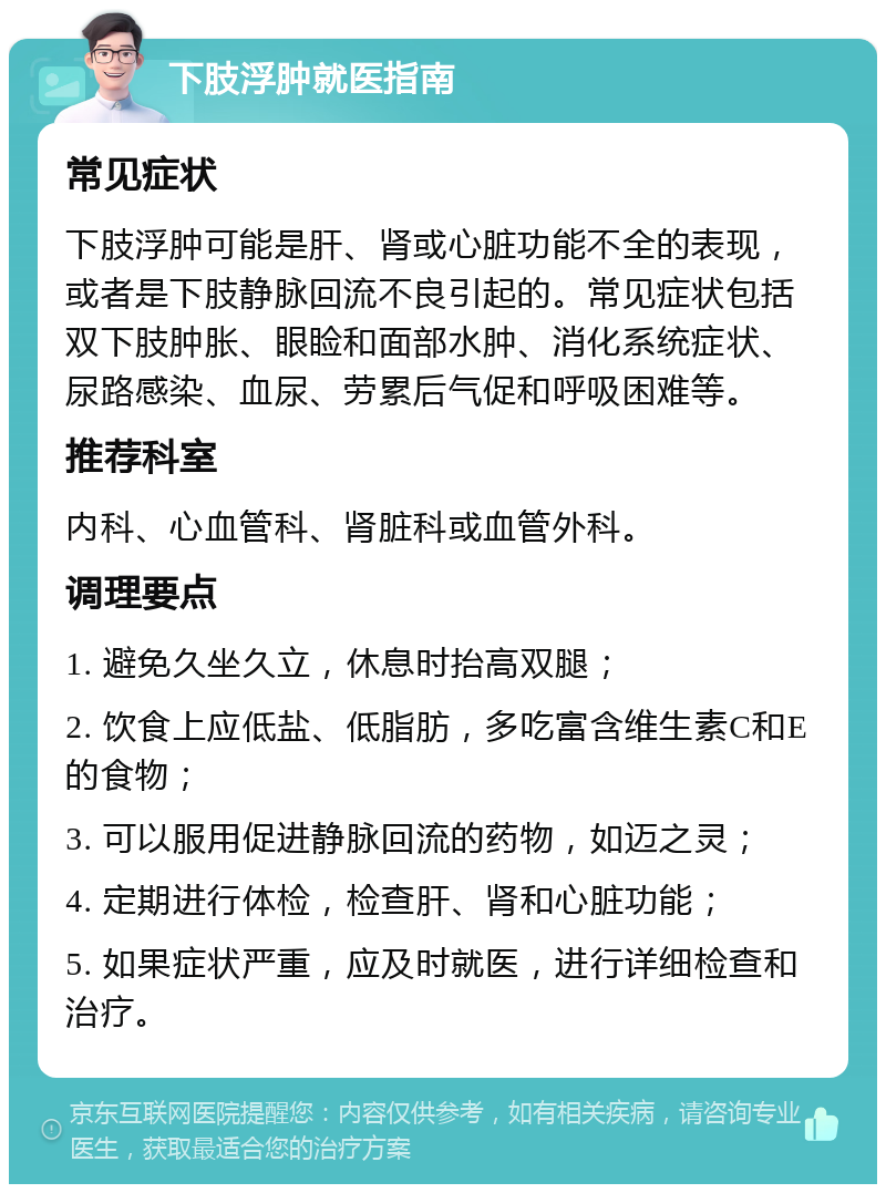 下肢浮肿就医指南 常见症状 下肢浮肿可能是肝、肾或心脏功能不全的表现，或者是下肢静脉回流不良引起的。常见症状包括双下肢肿胀、眼睑和面部水肿、消化系统症状、尿路感染、血尿、劳累后气促和呼吸困难等。 推荐科室 内科、心血管科、肾脏科或血管外科。 调理要点 1. 避免久坐久立，休息时抬高双腿； 2. 饮食上应低盐、低脂肪，多吃富含维生素C和E的食物； 3. 可以服用促进静脉回流的药物，如迈之灵； 4. 定期进行体检，检查肝、肾和心脏功能； 5. 如果症状严重，应及时就医，进行详细检查和治疗。