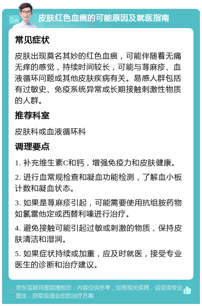 皮肤红色血痕的可能原因及就医指南 常见症状 皮肤出现莫名其妙的红色血痕，可能伴随着无痛无痒的感觉，持续时间较长，可能与荨麻疹、血液循环问题或其他皮肤疾病有关。易感人群包括有过敏史、免疫系统异常或长期接触刺激性物质的人群。 推荐科室 皮肤科或血液循环科 调理要点 1. 补充维生素C和钙，增强免疫力和皮肤健康。 2. 进行血常规检查和凝血功能检测，了解血小板计数和凝血状态。 3. 如果是荨麻疹引起，可能需要使用抗组胺药物如氯雷他定或西替利嗪进行治疗。 4. 避免接触可能引起过敏或刺激的物质，保持皮肤清洁和湿润。 5. 如果症状持续或加重，应及时就医，接受专业医生的诊断和治疗建议。