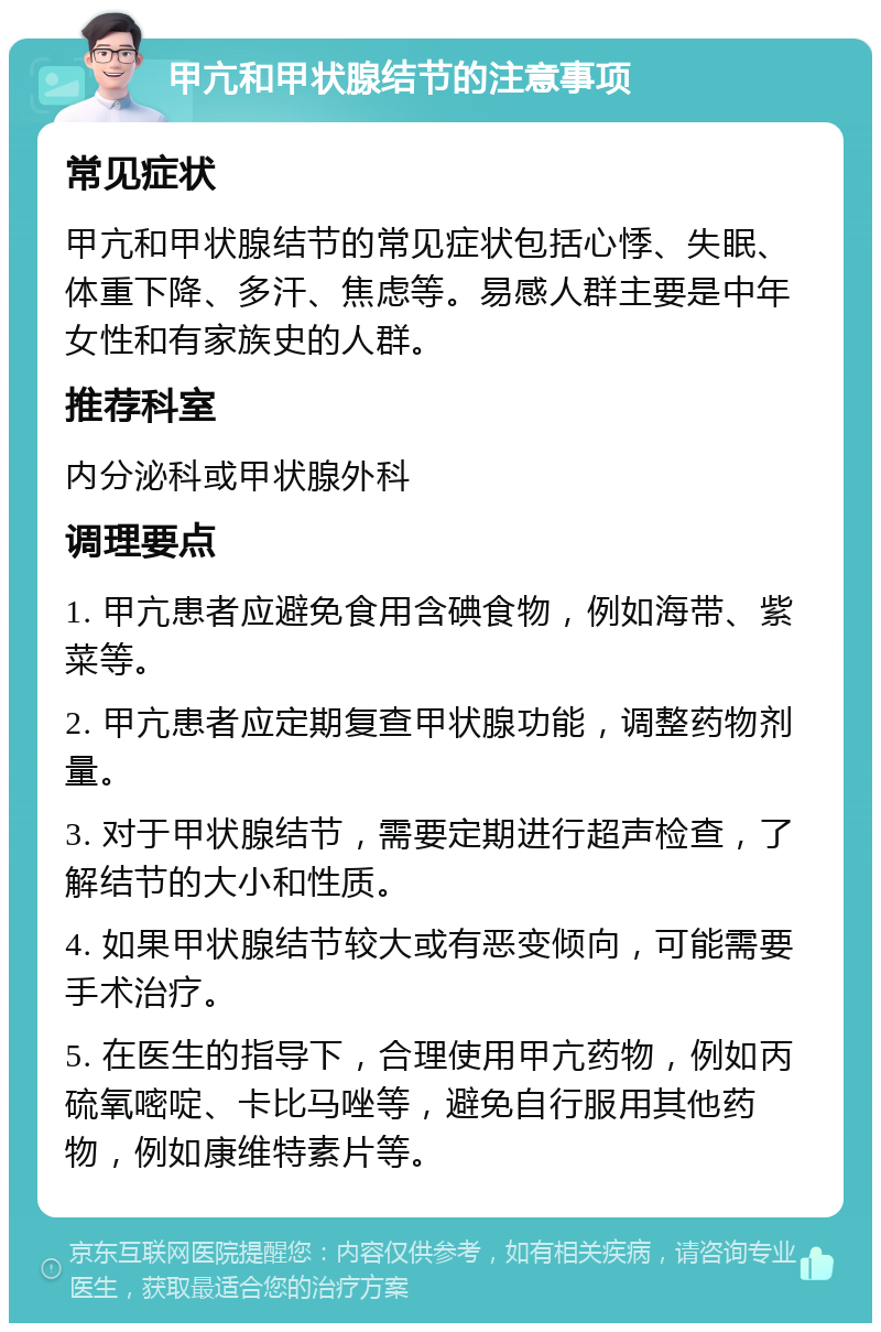 甲亢和甲状腺结节的注意事项 常见症状 甲亢和甲状腺结节的常见症状包括心悸、失眠、体重下降、多汗、焦虑等。易感人群主要是中年女性和有家族史的人群。 推荐科室 内分泌科或甲状腺外科 调理要点 1. 甲亢患者应避免食用含碘食物，例如海带、紫菜等。 2. 甲亢患者应定期复查甲状腺功能，调整药物剂量。 3. 对于甲状腺结节，需要定期进行超声检查，了解结节的大小和性质。 4. 如果甲状腺结节较大或有恶变倾向，可能需要手术治疗。 5. 在医生的指导下，合理使用甲亢药物，例如丙硫氧嘧啶、卡比马唑等，避免自行服用其他药物，例如康维特素片等。