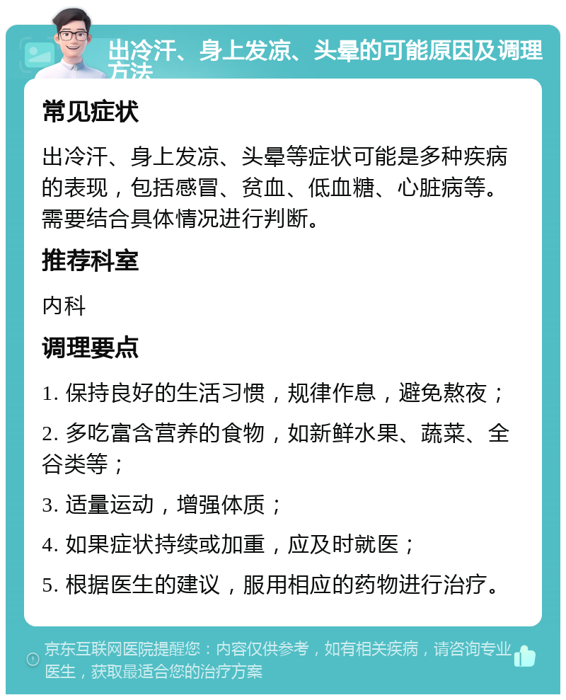 出冷汗、身上发凉、头晕的可能原因及调理方法 常见症状 出冷汗、身上发凉、头晕等症状可能是多种疾病的表现，包括感冒、贫血、低血糖、心脏病等。需要结合具体情况进行判断。 推荐科室 内科 调理要点 1. 保持良好的生活习惯，规律作息，避免熬夜； 2. 多吃富含营养的食物，如新鲜水果、蔬菜、全谷类等； 3. 适量运动，增强体质； 4. 如果症状持续或加重，应及时就医； 5. 根据医生的建议，服用相应的药物进行治疗。