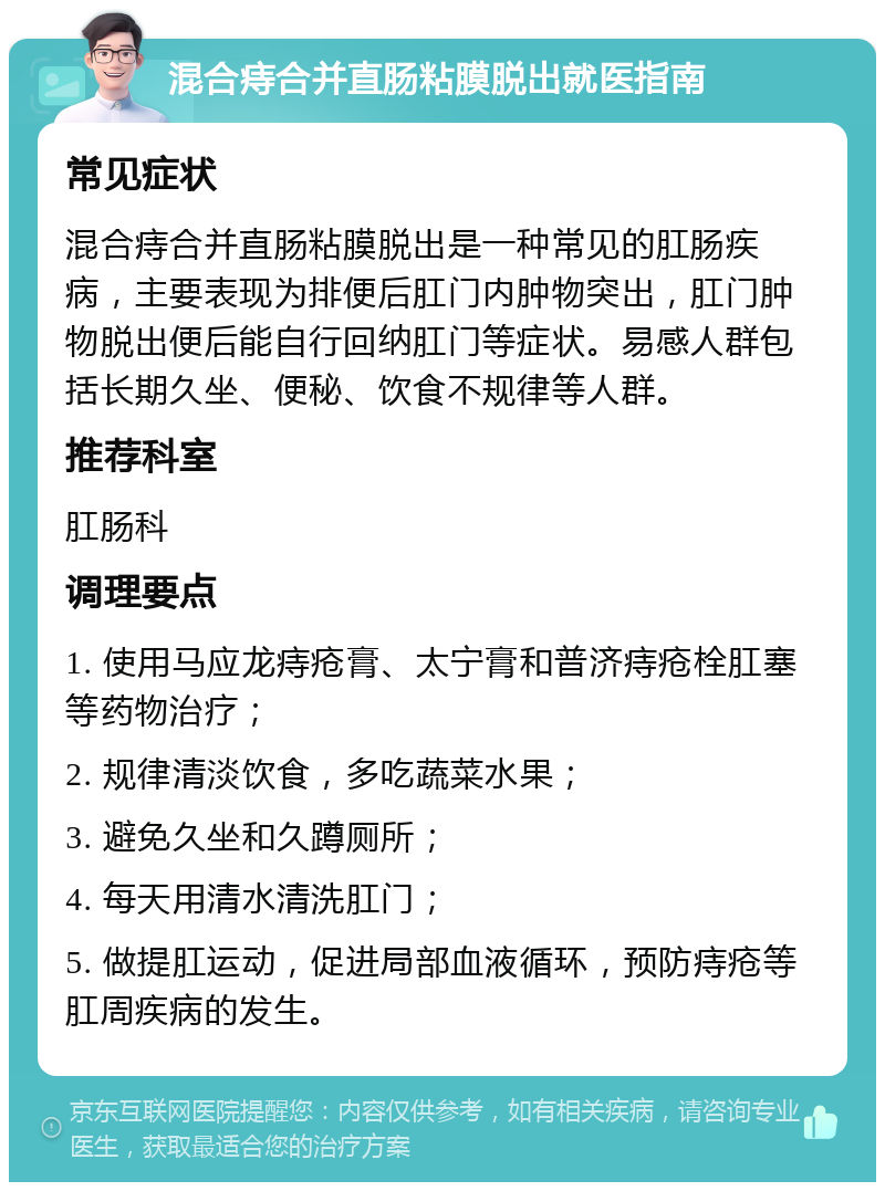 混合痔合并直肠粘膜脱出就医指南 常见症状 混合痔合并直肠粘膜脱出是一种常见的肛肠疾病，主要表现为排便后肛门内肿物突出，肛门肿物脱出便后能自行回纳肛门等症状。易感人群包括长期久坐、便秘、饮食不规律等人群。 推荐科室 肛肠科 调理要点 1. 使用马应龙痔疮膏、太宁膏和普济痔疮栓肛塞等药物治疗； 2. 规律清淡饮食，多吃蔬菜水果； 3. 避免久坐和久蹲厕所； 4. 每天用清水清洗肛门； 5. 做提肛运动，促进局部血液循环，预防痔疮等肛周疾病的发生。