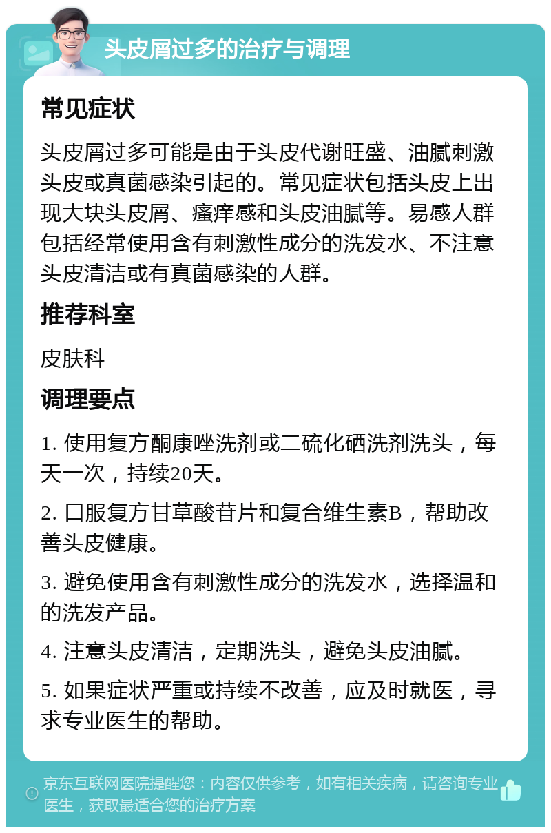 头皮屑过多的治疗与调理 常见症状 头皮屑过多可能是由于头皮代谢旺盛、油腻刺激头皮或真菌感染引起的。常见症状包括头皮上出现大块头皮屑、瘙痒感和头皮油腻等。易感人群包括经常使用含有刺激性成分的洗发水、不注意头皮清洁或有真菌感染的人群。 推荐科室 皮肤科 调理要点 1. 使用复方酮康唑洗剂或二硫化硒洗剂洗头，每天一次，持续20天。 2. 口服复方甘草酸苷片和复合维生素B，帮助改善头皮健康。 3. 避免使用含有刺激性成分的洗发水，选择温和的洗发产品。 4. 注意头皮清洁，定期洗头，避免头皮油腻。 5. 如果症状严重或持续不改善，应及时就医，寻求专业医生的帮助。