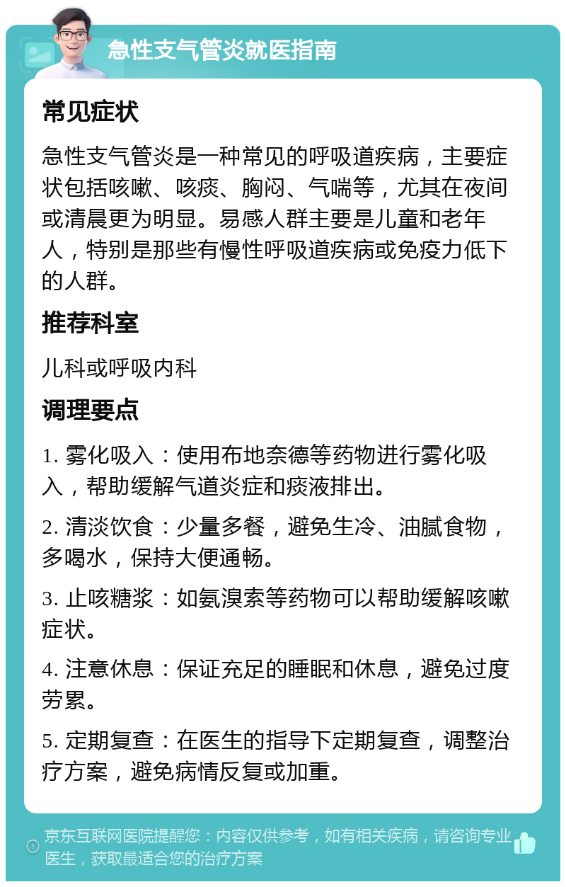 急性支气管炎就医指南 常见症状 急性支气管炎是一种常见的呼吸道疾病，主要症状包括咳嗽、咳痰、胸闷、气喘等，尤其在夜间或清晨更为明显。易感人群主要是儿童和老年人，特别是那些有慢性呼吸道疾病或免疫力低下的人群。 推荐科室 儿科或呼吸内科 调理要点 1. 雾化吸入：使用布地奈德等药物进行雾化吸入，帮助缓解气道炎症和痰液排出。 2. 清淡饮食：少量多餐，避免生冷、油腻食物，多喝水，保持大便通畅。 3. 止咳糖浆：如氨溴索等药物可以帮助缓解咳嗽症状。 4. 注意休息：保证充足的睡眠和休息，避免过度劳累。 5. 定期复查：在医生的指导下定期复查，调整治疗方案，避免病情反复或加重。