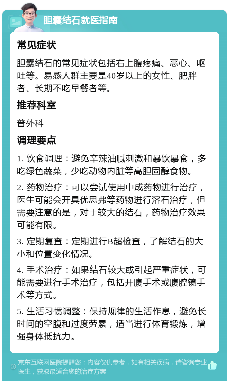 胆囊结石就医指南 常见症状 胆囊结石的常见症状包括右上腹疼痛、恶心、呕吐等。易感人群主要是40岁以上的女性、肥胖者、长期不吃早餐者等。 推荐科室 普外科 调理要点 1. 饮食调理：避免辛辣油腻刺激和暴饮暴食，多吃绿色蔬菜，少吃动物内脏等高胆固醇食物。 2. 药物治疗：可以尝试使用中成药物进行治疗，医生可能会开具优思弗等药物进行溶石治疗，但需要注意的是，对于较大的结石，药物治疗效果可能有限。 3. 定期复查：定期进行B超检查，了解结石的大小和位置变化情况。 4. 手术治疗：如果结石较大或引起严重症状，可能需要进行手术治疗，包括开腹手术或腹腔镜手术等方式。 5. 生活习惯调整：保持规律的生活作息，避免长时间的空腹和过度劳累，适当进行体育锻炼，增强身体抵抗力。