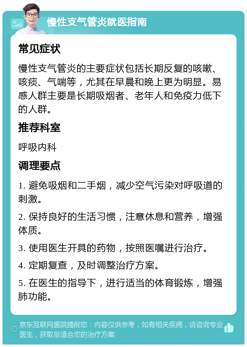 慢性支气管炎就医指南 常见症状 慢性支气管炎的主要症状包括长期反复的咳嗽、咳痰、气喘等，尤其在早晨和晚上更为明显。易感人群主要是长期吸烟者、老年人和免疫力低下的人群。 推荐科室 呼吸内科 调理要点 1. 避免吸烟和二手烟，减少空气污染对呼吸道的刺激。 2. 保持良好的生活习惯，注意休息和营养，增强体质。 3. 使用医生开具的药物，按照医嘱进行治疗。 4. 定期复查，及时调整治疗方案。 5. 在医生的指导下，进行适当的体育锻炼，增强肺功能。