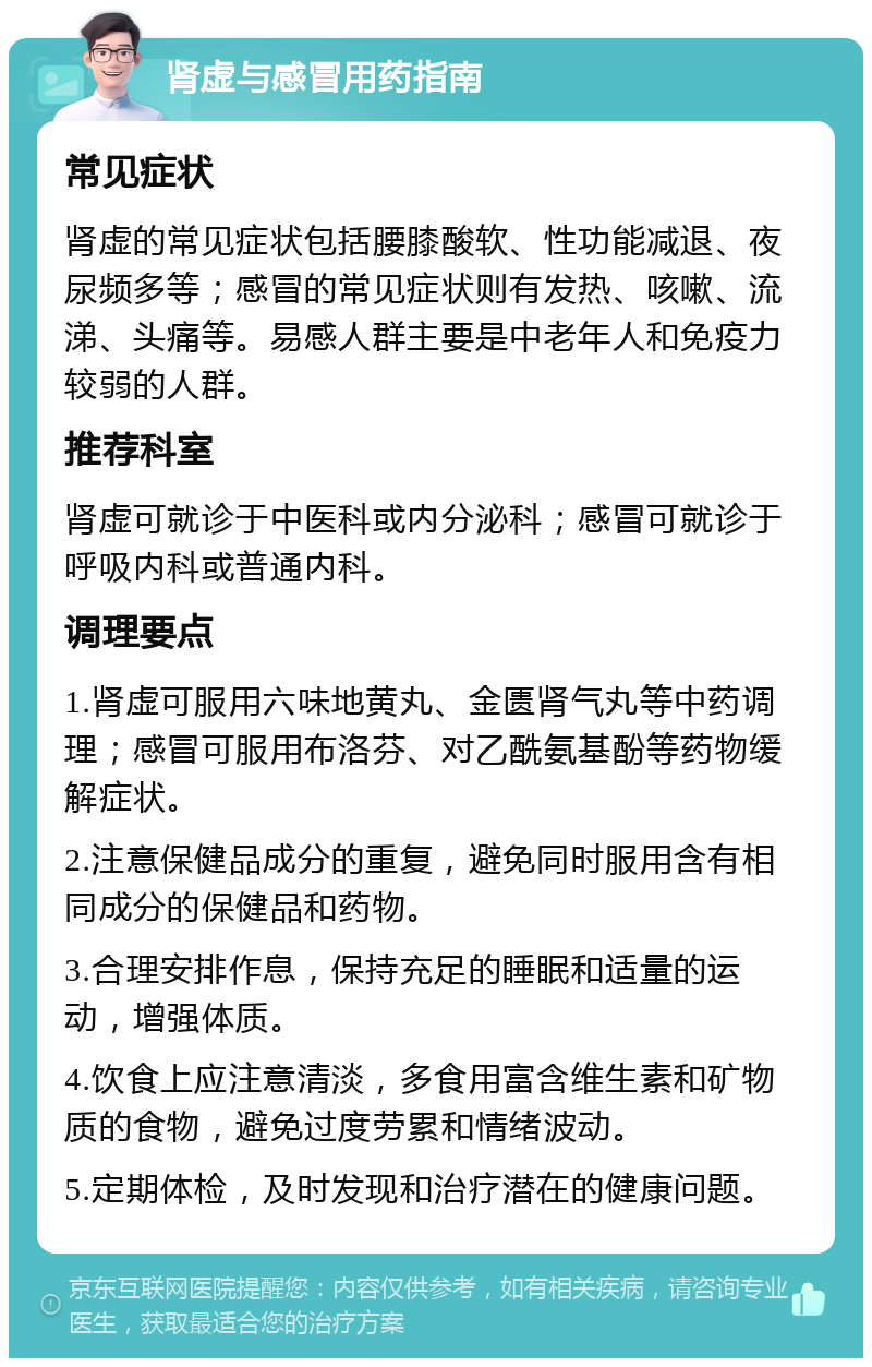 肾虚与感冒用药指南 常见症状 肾虚的常见症状包括腰膝酸软、性功能减退、夜尿频多等；感冒的常见症状则有发热、咳嗽、流涕、头痛等。易感人群主要是中老年人和免疫力较弱的人群。 推荐科室 肾虚可就诊于中医科或内分泌科；感冒可就诊于呼吸内科或普通内科。 调理要点 1.肾虚可服用六味地黄丸、金匮肾气丸等中药调理；感冒可服用布洛芬、对乙酰氨基酚等药物缓解症状。 2.注意保健品成分的重复，避免同时服用含有相同成分的保健品和药物。 3.合理安排作息，保持充足的睡眠和适量的运动，增强体质。 4.饮食上应注意清淡，多食用富含维生素和矿物质的食物，避免过度劳累和情绪波动。 5.定期体检，及时发现和治疗潜在的健康问题。